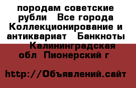 породам советские рубли - Все города Коллекционирование и антиквариат » Банкноты   . Калининградская обл.,Пионерский г.
